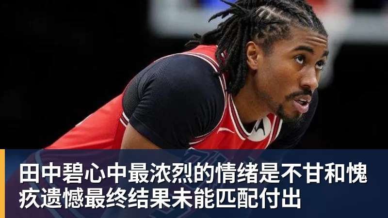 mk体育田中碧心中最浓烈的情绪是不甘和愧疚遗憾最终结果未能匹配付出