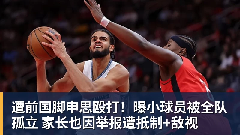 遭前国脚申思殴打！曝小球员被全队孤立 家长也因举报遭抵制+敌视