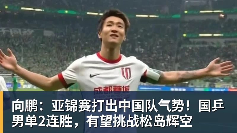 向鹏：亚锦赛打出中国队气势！国乒男单2连胜，有望挑战松岛辉空